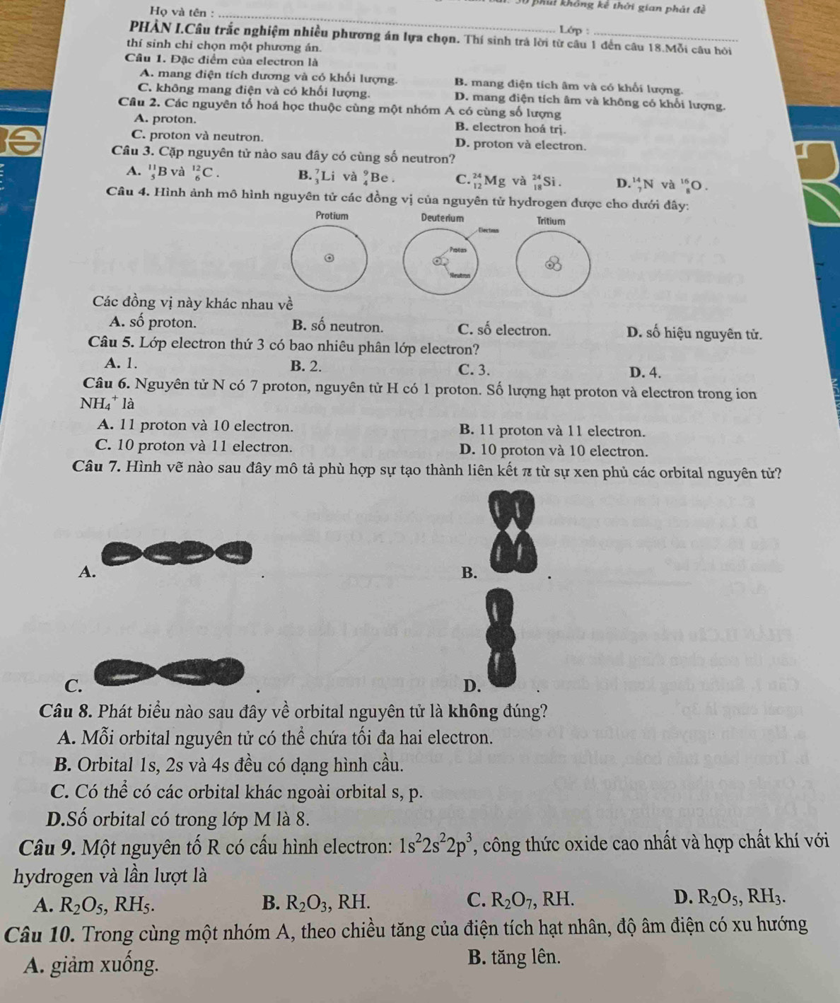 phii không kê thời gian phát đề
Họ và tên :_
Lớp :
PHÀN I.Câu trắc nghiệm nhiều phương án lựa chọn. Thí sinh trả lời từ cầu 1 đến câu 18.Mỗi câu hỏi
thí sinh chỉ chọn một phương án.
Câu 1. Đặc điểm của electron là
A. mang điện tích dương và có khối lượng. B. mang điện tích âm và có khối lượng.
C. không mang điện và có khối lượng. D. mang điện tích âm và không có khổi lượng.
Câu 2. Các nguyên tố hoá học thuộc cùng một nhóm A có cùng số lượng
A. proton. B. electron hoá trj.
C. proton và neutron. D. proton và electron.
Câu 3. Cặp nguyên tử nào sau đây có cùng số neutron?
A. beginarrayr 11 5endarray B và _6^((12)C. B. ]Li và (Be . C. _12)^(24)Mg và beginarray)r 24 18endarray Si . D. _7^((14)N và _8^(16)O.
Câu 4. Hình ảnh mô hình nguyên tử các đồng vị của nguyên tử hydrogen được cho dưới đây:
Deuterium Tritium
Becton
Proton
o
Các đồng vị này khác nhau về
A. số proton. B. số neutron. C. số electron. D. số hiệu nguyên tử.
Câu 5. Lớp electron thứ 3 có bao nhiêu phân lớp electron?
A. 1. B. 2. C. 3. D. 4.
Câu 6. Nguyên tử N có 7 proton, nguyên tử H có 1 proton. Số lượng hạt proton và electron trong ion
NH₄* là
A. 11 proton và 10 electron. B. 11 proton và 11 electron.
C. 10 proton và 11 electron. D. 10 proton và 10 electron.
Câu 7. Hình vẽ nào sau đây mô tả phù hợp sự tạo thành liên kết π từ sự xen phủ các orbital nguyên tử?
A.
B.
C.
D.
Câu 8. Phát biểu nào sau đây về orbital nguyên tử là không đúng?
A. Mỗi orbital nguyên tử có thể chứa tối đa hai electron.
B. Orbital 1s, 2s và 4s đều có dạng hình cầu.
C. Có thể có các orbital khác ngoài orbital s, p.
D.Số orbital có trong lớp M là 8.
Câu 9. Một nguyên tố R có cấu hình electron: 1s^2)2s^22p^3 , công thức oxide cao nhất và hợp chất khí với
hydrogen và lần lượt là
D.
A. R_2O_5,RH_5. B. R_2O_3, , RH. C. R_2O_7,RH. R_2O_5,RH_3.
Câu 10. Trong cùng một nhóm A, theo chiều tăng của điện tích hạt nhân, độ âm điện có xu hướng
A. giảm xuống.
B. tăng lên.