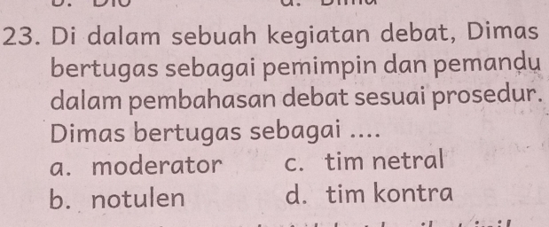 Di dalam sebuah kegiatan debat, Dimas
bertugas sebagai pemimpin dan pemandu
dalam pembahasan debat sesuai prosedur.
Dimas bertugas sebagai ....
a. moderator c. tim netral
b. notulen d. tim kontra