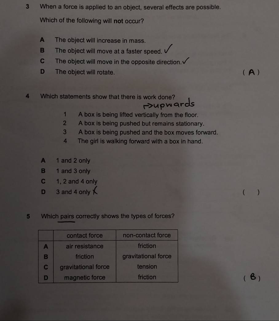 When a force is applied to an object, several effects are possible.
Which of the following will not occur?
A The object will increase in mass.
B The object will move at a faster speed.
C The object will move in the opposite direction.
D The object will rotate. ( A )
4 Which statements show that there is work done?
1 A box is being lifted vertically from the floor.
2 A box is being pushed but remains stationary.
3 A box is being pushed and the box moves forward.
4 The girl is walking forward with a box in hand.
A 1 and 2 only
B 1 and 3 only
C 1, 2 and 4 only
D 3 and 4 only  )
5 Which pairs correctly shows the types of forces?
( )