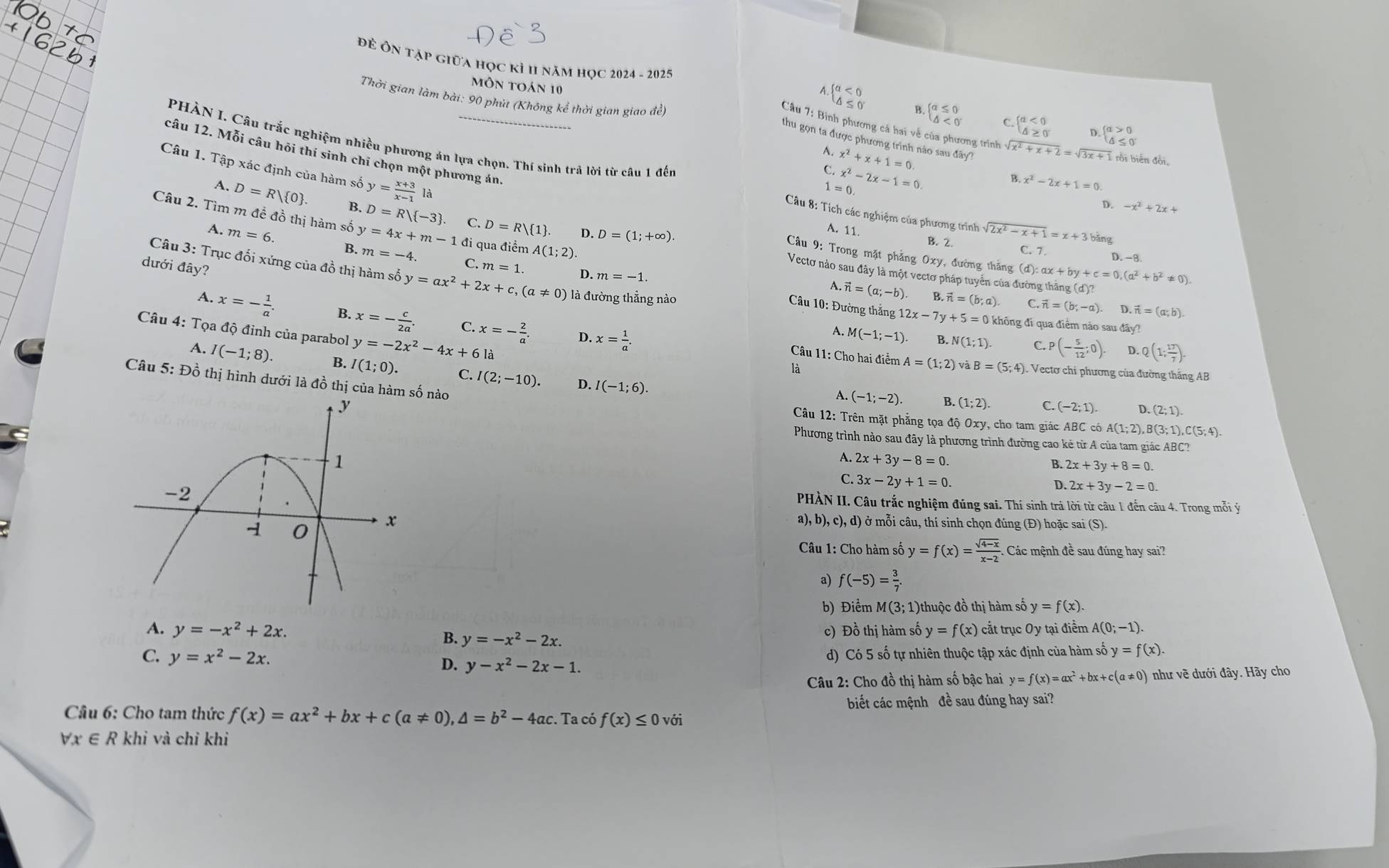 Đ Ôn tập giữa học kỉ II năm học 2024 - 2025
môn toán 10
4.  a<0</tex>
B.
Thời gian làm bài: 90 phút (Không kể thời gian giao đề)  rồi biến đồi,
beginarrayl a≤ 0 △ <0endarray. C beginarrayl a<0 △ ≥ 0endarray. D. beginarrayl a>0 △ ≤ 0endarray.
Câu 7: Bình phương cá hai về của phương trình - sqrt(x^2+x+2)=sqrt(3x+)
thu gọn ta được phương trình nào sau đây?
.
câu 12. Mỗi câu hỏi thí sinh chỉ chọn một phương án
C. x^2+x+1=0
Câu 1. Tập xác định của hàm số y= (x+3)/x-1  là
PHÀN I. Câu trắc nghiệm nhiều phương án lựa chọn. Thí sinh trã lời từ câu 1 đến  Câu 8: Tích các nghiệm của phương trình sqrt(2x^2-x+1)=x+3 bǎng
1=0 x^2-2x-1=0
B. x^2-2x+1=0
A. D=R/ 0 . B. D=R/ -3 C. D=R 1 .
D. -x^2+2x+
Câu 2. Tìm m đề đồ thị hàm số y=4x+m-1di m=-4 C.
D. D=(1;+∈fty ).
A. 11. B. 2.
A. m=6. B.
đi qua điểm A(1;2).
Cầu 9: Trong mặt phẳng Oxy, đường thăng (d):ax+by+c=0,(a^2+b^2!= 0).
C. 7. D. -8.
dưới đây? m=1. D. m=-1.
Câu 3: Trục đối xứng của đồ thị hàm số y=ax^2+2x+c,(a!= 0) là đường thẳng nào
Vectơ nào sau đây là một vectơ pháp tuyển của đường thăng (d)?
A vector n=(a;-b) vector n=(b;a) C. vector n=(b;-a) D vector n=(a;b).
Câu 10: Đường thắng 11 12x-7y+5=0
A. x=- 1/a . B. x=- c/2a . C. x=- 2/a . D. x= 1/a .
0 không đi qua điểm nào sau đây?
Câu 4: Tọa độ đỉnh của parabol y=-2x^2-4x+61 à
A. M(-1;-1) B. N(1;1). C. p (- 5/12 ;0). D. Q(1; 17/7 ).
Câu 11: Cho hai điểm A=(1;2)vaB=(5;4)
A. I(-1;8) B. I(1;0). C. I(2;-10). D. I(-1;6).
là . Vectơ chi phương của đường thắng AB
Câu 5: Đồ thị hình dưới là đồ thị của hàm số nào
A. (-1;-2). B. (1;2). C. (-2;1) D. (2;1).
Câu 12: Trên mặt phẳng tọa độ Oxy, cho tam giác ABC có A A(1;2),B(3;1),C(5;4).
Phương trình nào sau đây là phương trình đường cao kẻ từ A của tam giác ABC?
A. 2x+3y-8=0.
B. 2x+3y+8=0
C. 3x-2y+1=0.
D 2x+3y-2=0.
PHÀN II. Câu trắc nghiệm đúng sai. Thí sinh trả lời từ câu 1 đến câu 4. Trong mỗi ý
a),b),c),d)
ở mỗi câu, thí sinh chọn đúng (Đ) hoặc sai (ỹ
(S).
Câu 1: Cho hàm số y=f(x)= (sqrt(4-x))/x-2  Các mệnh đề sau đúng hay sai?
a) f(-5)= 3/7 .
b) Điểm M(3; 1)thuộc đồ thị hàm số y=f(x).
A. y=-x^2+2x. B. y=-x^2-2x. c) Đồ thị hàm số y=f(x) cắt trục Oy tại điểm A(0;-1).
C. y=x^2-2x. D. y-x^2-2x-1. d) Có 5 số tự nhiên thuộc tập xác định của hàm số y=f(x).
Câu 2: Cho đồ thị hàm số bậc hai y=f(x)=ax^2+bx+c(a!= 0) như về dưới đây. Hãy cho
biết các mệnh đề sau đúng hay sai?
Câu 6: Cho tam thức f(x)=ax^2+bx+c(a!= 0),△ =b^2-4ac. Ta có f(x)≤ 0 với
forall x∈ R khi và chỉ khi