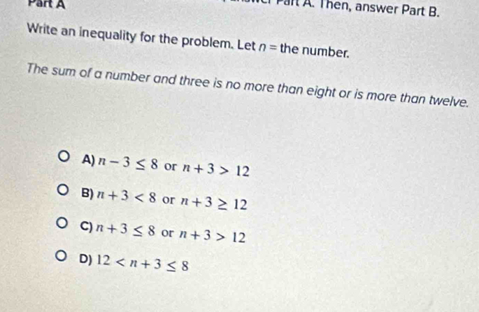 Par A. Then, answer Part B.
Write an inequality for the problem. Let n= the number.
The sum of a number and three is no more than eight or is more than twelve.
A) n-3≤ 8 or n+3>12
B) n+3<8</tex> or n+3≥ 12
C) n+3≤ 8 or n+3>12
D) 12