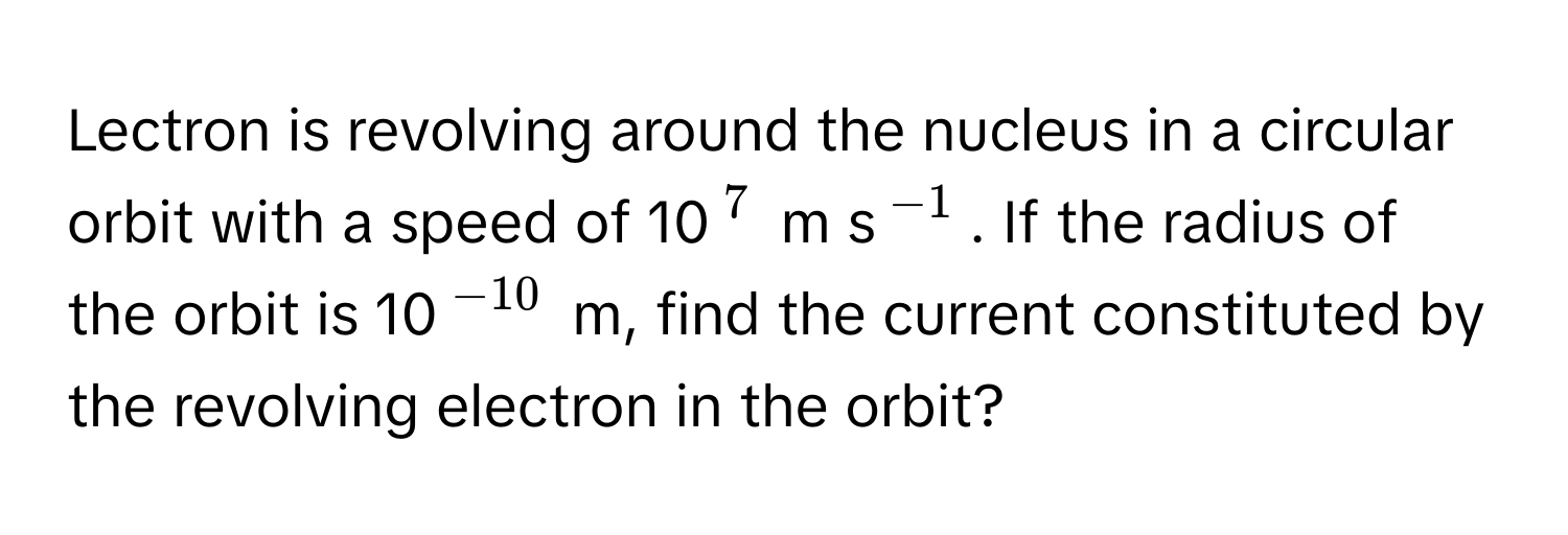 Lectron is revolving around the nucleus in a circular orbit with a speed of 10$^7$ m s$^-1$. If the radius of the orbit is 10$^-10$ m, find the current constituted by the revolving electron in the orbit?