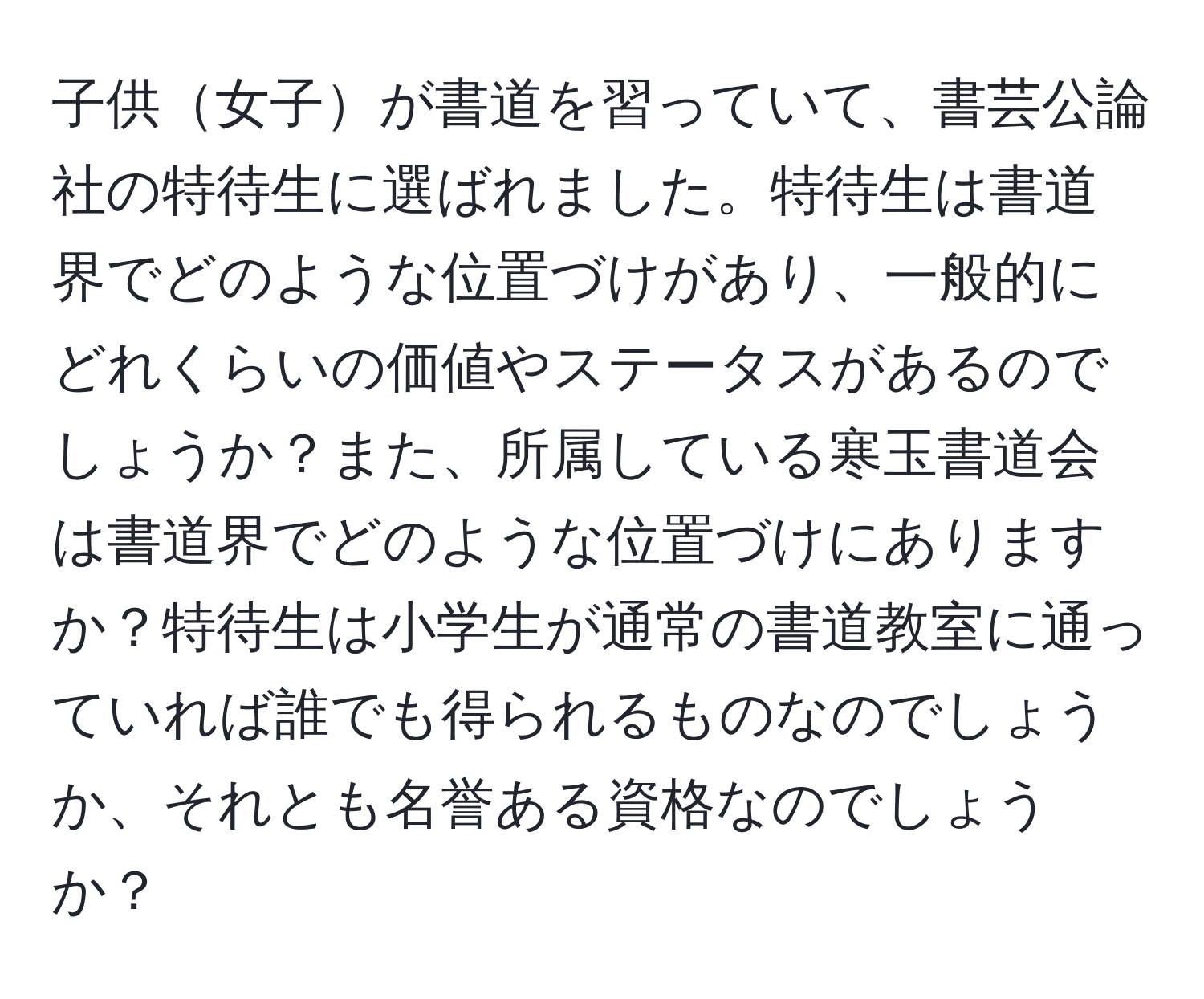 子供女子が書道を習っていて、書芸公論社の特待生に選ばれました。特待生は書道界でどのような位置づけがあり、一般的にどれくらいの価値やステータスがあるのでしょうか？また、所属している寒玉書道会は書道界でどのような位置づけにありますか？特待生は小学生が通常の書道教室に通っていれば誰でも得られるものなのでしょうか、それとも名誉ある資格なのでしょうか？