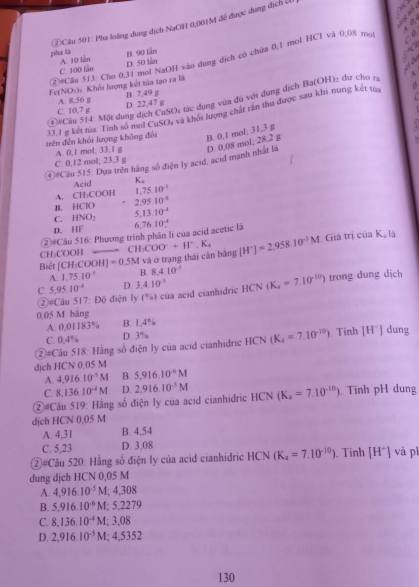 ②Câu 501: Pha loãng dung dịch NaOH 0,001M để được dung dịch c
pha là
②#Câu 513: Cho 0,31 mol NaOH vào dung dịch có chứa 0,1 mol HCl và 0,08 mol  0.
a
C. 100 lần A. 10 lần B. 90 lần

D. 50 lån
Fe(NO₃)ĩ. Khổi lượng kết tủa tạo ra là
A. 8,56 g B. 7,49 g
④#Câu 514: Một dung dịch CuSO₄ tác dụng vừa đủ với dụng dịch I a(OH) dư cho ra
C. 10.7 g D. 22,47 g
33.1 g kết tủa. Tính số mol CuSO₄ và khối lượng chất rắn thu được sau khi nung kết tủa
trên đến khổi lượng không đổi B. 0,1 mol; 31,3 g
A. 0,1 mol; 33,l g
D 0,08 mol; 28,2 g
C. 0,12 mol; 23.3 g
④ =Ca 51: 5: Dựa trên hằng số điện ly acid, acid mạnh nhất là
Acid K_a
A. CH_3COOH ,75.10^(-5)
B. HCIO * 2,95.10^(-8)
C. HNO_2 5,13.10^(-4)
D. HF 6,76.10^(-4).
②#Câu 516: Phương trình phân li của acid acetic là
CH₃COOH CH_3COO^-+H^+.K_a inK_a là
Biết [CH_3COOH]=0,5M và ở trạng thái cân bing[H^+]=2,958.10^(-3)M. Giá trị c
A. 1,75.10^(-5) B. 8,4.10^(-5)
C. 5,95.10^(-4) D. 3.4.10^(-5)
②#Câu 517: Độ điện ly (%) của acid cianhidric HCN(K_a=7.10^(-10)) ) trong dung dịch
0.05 M bằng
A. 0,01183% B. 1,4%
C. 0,4% D. 3%
②#Câu 518: Hằng số điện ly của acid cianhidric HC (^N (K_a=7.10^(-10)) Tính [H^+]dung
djch HCN 0,05 M
A. 4,916.10^(-5)M B. 5,916.10^(-6)M
C. 8,136.10^(-4)M D. 2,916.10^(-5)M
②#Câu 519: Hằng số điện ly của acid cianhidric HCN(K_a=7.10^(-10)). Tính pH dung
djch HCN 0,05 M
A. 4,31 B. 4,54
C. 5,23 D. 3,08
②#Câu 520: Hằng số điện ly của acid cianhidric HCN sqrt() (K_a=7.10^(-10)). Tính [H^+] và ph
dung dịch HCN 0,05 M
A. 4,916.10^(-5)M;4,308
B. 5,916.10^(-6)M;5,2279
C. 8,136.10^(-4)M;3,08
D. 2,916.10^(-5)M;4,5352
130