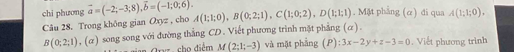 chi phương vector a=(-2;-3;8), vector b=(-1;0;6). 
Câu 28. Trong không gian Oxyz , cho A(1;1;0), B(0;2;1), C(1;0;2), D(1;1;1). Mặt phẳng (α) đi qua A(1;1;0),
B(0;2;1) _1 (α) song song với đường thẳng CD. Viết phương trình mặt phẳng^ x ) . 
Gryz cho điểm M(2;1;-3) và mặt phẳng (P) :3x-2y+z-3=0. Viết phương trình