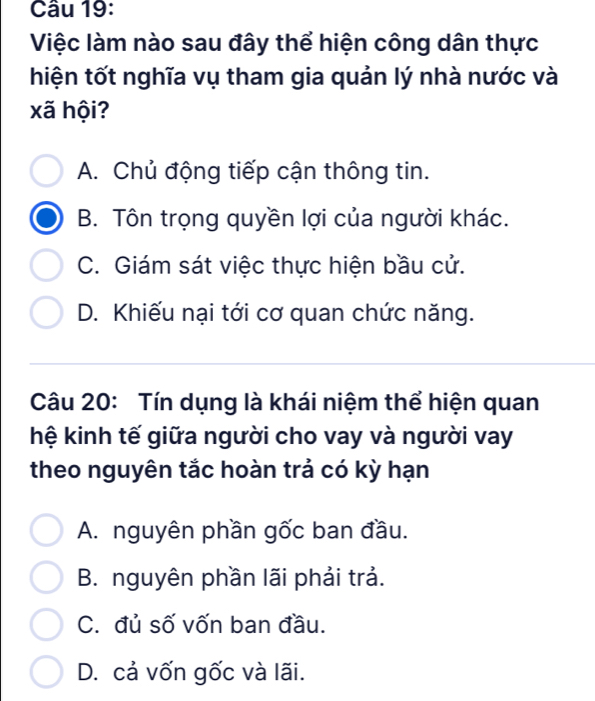 Việc làm nào sau đây thể hiện công dân thực
hiện tốt nghĩa vụ tham gia quản lý nhà nước và
xã hội?
A. Chủ động tiếp cận thông tin.
B. Tôn trọng quyền lợi của người khác.
C. Giám sát việc thực hiện bầu cử.
D. Khiếu nại tới cơ quan chức năng.
Câu 20: Tín dụng là khái niệm thể hiện quan
hệ kinh tế giữa người cho vay và người vay
theo nguyên tắc hoàn trả có kỳ hạn
A. nguyên phần gốc ban đầu.
B. nguyên phần lãi phải trả.
C. đủ số vốn ban đầu.
D. cả vốn gốc và lãi.