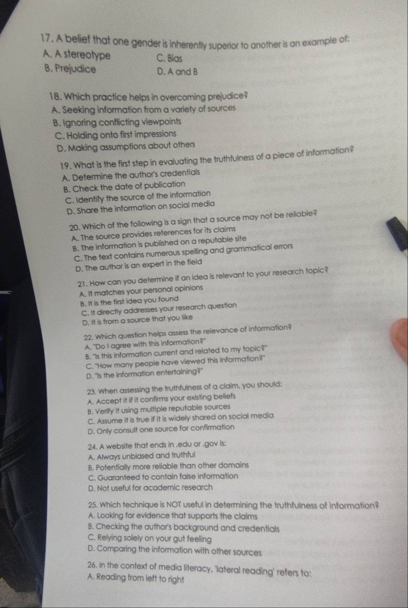 A belief that one gender is inherently superior to another is an example of:
A. A stereotype C. Bias
B. Prejudice D. A and B
18. Which practice helps in overcoming prejudice?
A. Seeking information from a variety of sources
B. Ignoring conflicting viewpoints
C. Holding onto first impressions
D. Making assumptions about others
19. What is the first step in evaluating the truthfulness of a piece of information?
A. Determine the author's credentials
B. Check the date of publication
C. Identify the source of the information
D. Share the information on social media
20. Which of the following is a sign that a source may not be reliable?
A. The source provides references for its claims
B. The information is published on a reputable site
C. The text contains numerous spelling and grammatical errors
D. The author is an expert in the field
21. How can you determine if an idea is relevant to your research topic?
A. It matches your personal opinions
B. It is the first idea you found
C. It directly addresses your research question
D. It is from a source that you like
22. Which question helps assess the relevance of information?
A. "Do I agree with this information?"
B. "Is this information current and related to my topic?"
C. "How many people have viewed this information?"
D. "Is the information entertaining?"
23. When assessing the truthfulness of a claim, you should;
A. Accept it if it confirms your existing beliefs
B. Verify it using multiple reputable sources
C. Assume it is true if it is widely shared on social media
D. Only consult one source for confirmation
24. A website that ends in .edu or .gov is:
A. Always unbiased and truthful
B. Potentially more reliable than other domains
C. Guaranteed to contain false information
D. Not useful for academic research
25. Which technique is NOT useful in determining the truthfulness of information?
A. Looking for evidence that supports the claims
B. Checking the author's background and credentials
C. Relying solely on your gut feeling
D. Comparing the information with other sources
26. In the context of media literacy, 'lateral reading' refers to:
A. Reading from left to right