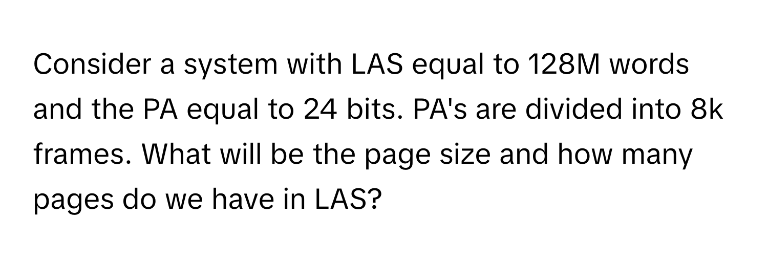 Consider a system with LAS equal to 128M words and the PA equal to 24 bits. PA's are divided into 8k frames. What will be the page size and how many pages do we have in LAS?