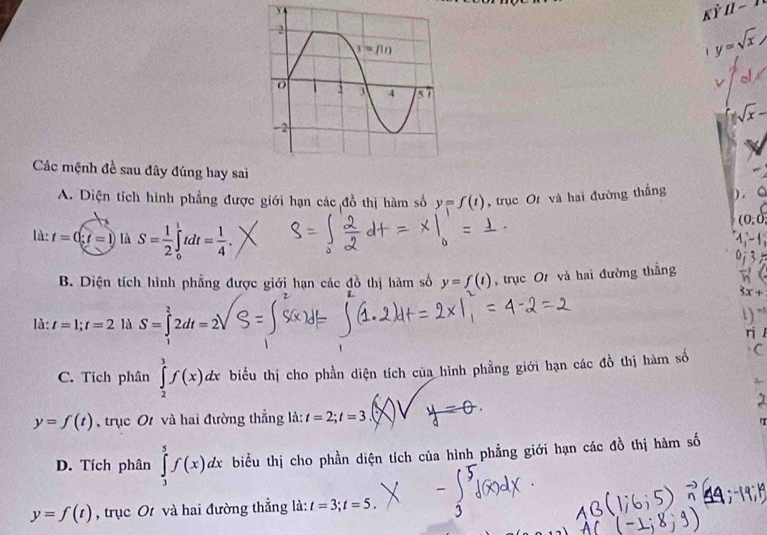 Kdot Y[I-T
1 y=sqrt(x)

sqrt(x)-
Các mệnh đề sau đây đúng hay sai
A. Diện tích hình phẳng được giới hạn các đồ thị hàm số y=f(t) ,trục O và hai đường thắng ) . 。
(0,0)
là: t=0;t=1 là S= 1/2 ∈tlimits _0^(1tdt=frac 1)4.
1,-1
B. Diện tích hình phẳng được giới hạn các đồ thị hàm số y=f(t) , trục O và hai đường thắng vector h
3x+
là: t=1;t=2 là S=∈tlimits^22dt=2 1) “
ri l
C. Tích phân ∈tlimits _2^3f(x)dx biểu thị cho phần diện tích của hình phẳng giới hạn các đồ thị hàm số C
y=f(t) , trục O và hai đường thẳng là: t=2;t=3 V =
a
D. Tích phân ∈tlimits _3^5f(x)dx biểu thị cho phần diện tích của hình phẳng giới hạn các đồ thị hàm số
y=f(t) , trục Ot và hai đường thẳng là: t=3;t=5.