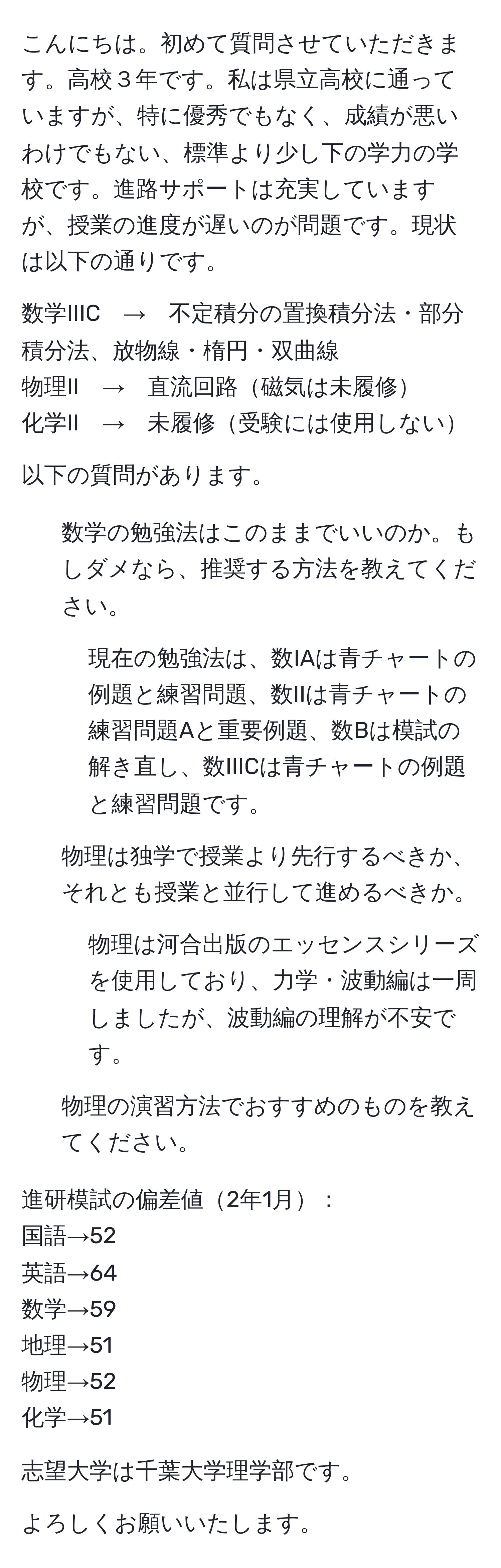 こんにちは。初めて質問させていただきます。高校３年です。私は県立高校に通っていますが、特に優秀でもなく、成績が悪いわけでもない、標準より少し下の学力の学校です。進路サポートは充実していますが、授業の進度が遅いのが問題です。現状は以下の通りです。

数学IIIC　→　不定積分の置換積分法・部分積分法、放物線・楕円・双曲線
物理II　→　直流回路磁気は未履修
化学II　→　未履修受験には使用しない

以下の質問があります。

1. 数学の勉強法はこのままでいいのか。もしダメなら、推奨する方法を教えてください。
- 現在の勉強法は、数IAは青チャートの例題と練習問題、数IIは青チャートの練習問題Aと重要例題、数Bは模試の解き直し、数IIICは青チャートの例題と練習問題です。

2. 物理は独学で授業より先行するべきか、それとも授業と並行して進めるべきか。
- 物理は河合出版のエッセンスシリーズを使用しており、力学・波動編は一周しましたが、波動編の理解が不安です。

3. 物理の演習方法でおすすめのものを教えてください。

進研模試の偏差値2年1月：
国語→52
英語→64
数学→59
地理→51
物理→52
化学→51

志望大学は千葉大学理学部です。

よろしくお願いいたします。