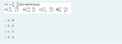 A=beginpmatrix 1&2 3&4endpmatrix then identify adj (A)
A) beginpmatrix 4&-2 -3&1endpmatrix B) beginpmatrix -4&2 -3&1endpmatrix C) beginpmatrix 2&-3 -1&2endpmatrix beginpmatrix 2&-1 3&4endpmatrix
a. B
b. D
c. C
d. A