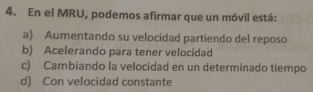 En el MRU, podemos afirmar que un móvil está:
a) Aumentando su velocidad partiendo del reposo
b) Acelerando para tener velocidad
c) Cambiando la velocidad en un determinado tiempo
d) Con velocidad constante