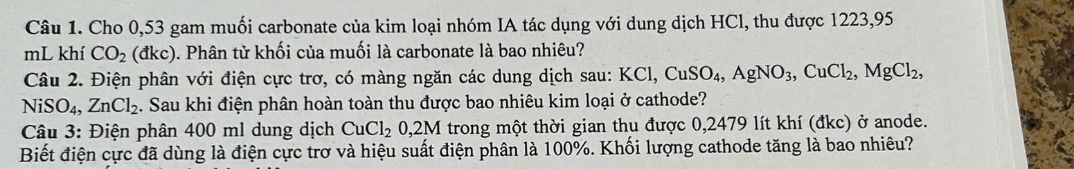 Cho 0,53 gam muối carbonate của kim loại nhóm IA tác dụng với dung dịch HCl, thu được 1223,95
mL khí CO_2 (dkc) 0. Phân tử khối của muối là carbonate là bao nhiêu? 
Câu 2. Điện phân với điện cực trơ, có màng ngăn các dung dịch sau: KCl, CuSO_4, AgNO_3, CuCl_2, MgCl_2,
NiSO_4, ZnCl_2. Sau khi điện phân hoàn toàn thu được bao nhiêu kim loại ở cathode? 
Câu 3: Điện phân 400 ml dung dịch CuCl_20,2M trong một thời gian thu được 0,2479 lít khí (đkc) ở anode. 
Biết điện cực đã dùng là điện cực trơ và hiệu suất điện phân là 100%. Khối lượng cathode tăng là bao nhiêu?