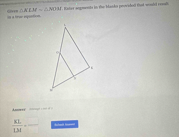 =3473893/252B7276/c0b2dc8281cc960a015b2 
Given △ KLMsim △ NOM. Enter segments in the blanks provided that would result 
in a true equation. 
Answer Attempt 1 out of 2
 KL/LM =frac  Submit Answer