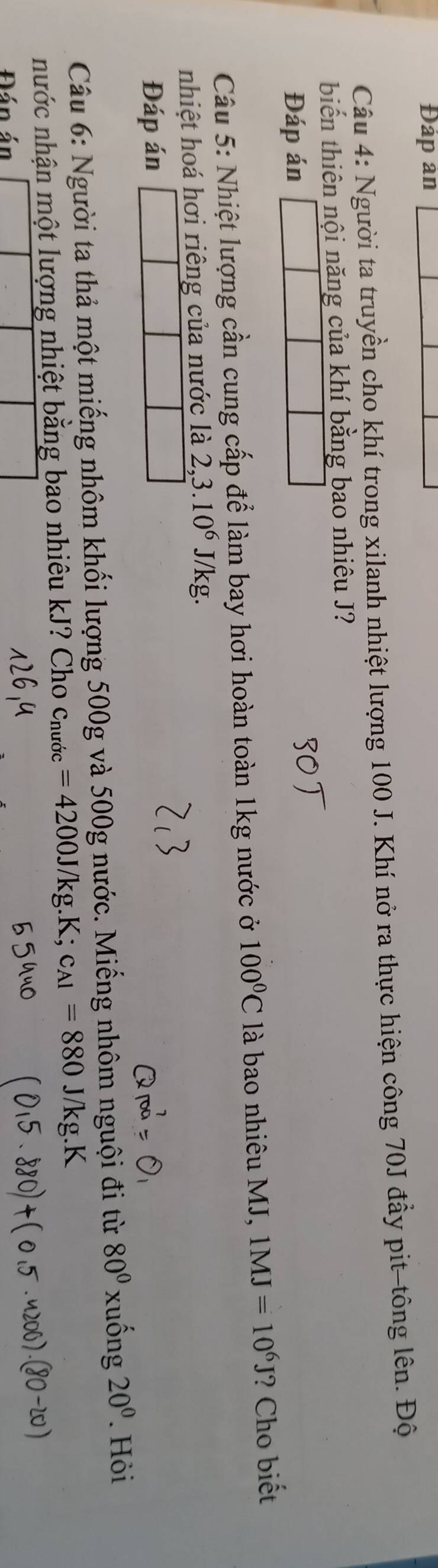 Đáp ản 
Câu 4: Người ta truyền cho khí trong xilanh nhiệt lượng 100 J. Khí nở ra thực hiện công 70J đầy pit-tông lên. Độ 
biến thiên nội năng của khí bằng bao nhiêu J? 
Đáp án 
Câu 5: Nhiệt lượng cần cung cấp để làm bay hơi hoàn toàn 1kg nước ở 100°C là bao nhiêu MJ, 1MJ=10^6J ? Cho biết 
nhiệt hoá hơi riêng của nước là 2,3.10^6 J/kg. 
Đáp án 
Câu 6: Người ta thả một miếng nhôm khối lượng 500g và 500g nước. Miếng nhôm nguội đi từ 80° xuống 20°. Hỏi 
nước nhận một lượng nhiệt bằng bao nhiêu kJ Cho ở Cnurdc =4200J/kg.K; c_A1=880
Đán án