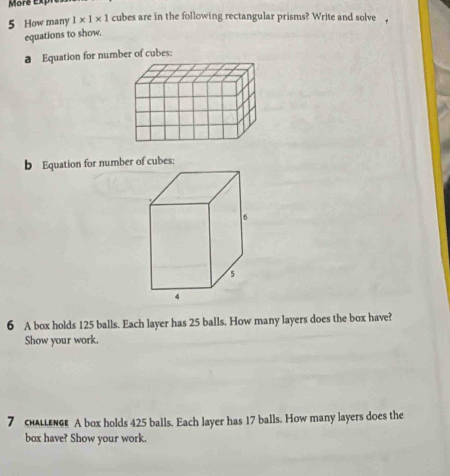 More Exph 
5 How many 1* 1* 1 cubes are in the following rectangular prisms? Write and solve 
equations to show. 
a Equation for number of cubes: 
b Equation for number of cubes; 
6 A box holds 125 balls. Each layer has 25 balls. How many layers does the box have? 
Show your work. 
7 chALLEnGe A box holds 425 balls. Each layer has 17 balls. How many layers does the 
box have? Show your work.