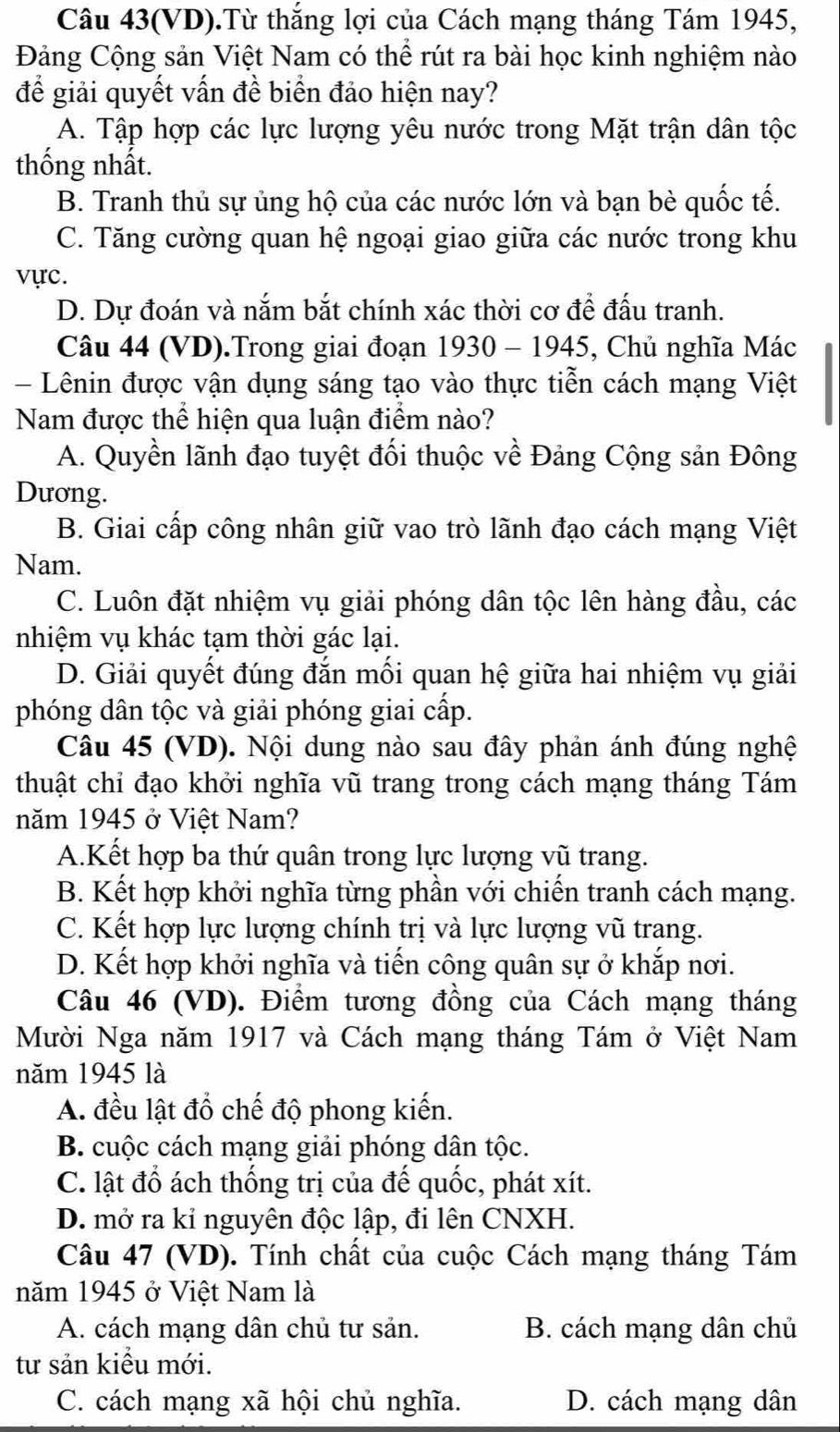 Câu 43(VD).Từ thắng lợi của Cách mạng tháng Tám 1945,
Đảng Cộng sản Việt Nam có thể rút ra bài học kinh nghiệm nào
để giải quyết vấn đề biển đảo hiện nay?
A. Tập hợp các lực lượng yêu nước trong Mặt trận dân tộc
thống nhất.
B. Tranh thủ sự ủng hộ của các nước lớn và bạn bè quốc tế.
C. Tăng cường quan hệ ngoại giao giữa các nước trong khu
vực.
D. Dự đoán và nắm bắt chính xác thời cơ để đấu tranh.
Câu 44 (VD).Trong giai đoạn 1930 - 1945, Chủ nghĩa Mác
- Lênin được vận dụng sáng tạo vào thực tiễn cách mạng Việt
Nam được thể hiện qua luận điểm nào?
A. Quyền lãnh đạo tuyệt đối thuộc về Đảng Cộng sản Đông
Dương.
B. Giai cấp công nhân giữ vao trò lãnh đạo cách mạng Việt
Nam.
C. Luôn đặt nhiệm vụ giải phóng dân tộc lên hàng đầu, các
nhiệm vụ khác tạm thời gác lại.
D. Giải quyết đúng đắn mối quan hệ giữa hai nhiệm vụ giải
phóng dân tộc và giải phóng giai cấp.
Câu 45 (VD). Nội dung nào sau đây phản ánh đúng nghệ
thuật chỉ đạo khởi nghĩa vũ trang trong cách mạng tháng Tám
năm 1945 ở Việt Nam?
A.Kết hợp ba thứ quân trong lực lượng vũ trang.
B. Kết hợp khởi nghĩa từng phần với chiến tranh cách mạng.
C. Kết hợp lực lượng chính trị và lực lượng vũ trang.
D. Kết hợp khởi nghĩa và tiến công quân sự ở khắp nơi.
Câu 46 (VD). Điểm tương đồng của Cách mạng tháng
Mười Nga năm 1917 và Cách mạng tháng Tám ở Việt Nam
năm 1945 là
A. đều lật đổ chế độ phong kiến.
B. cuộc cách mạng giải phóng dân tộc.
C. lật đổ ách thống trị của đế quốc, phát xít.
D. mở ra kỉ nguyên độc lập, đi lên CNXH.
Câu 47 (VD). Tính chất của cuộc Cách mạng tháng Tám
năm 1945 ở Việt Nam là
A. cách mạng dân chủ tư sản. B. cách mạng dân chủ
tư sản kiểu mới.
C. cách mạng xã hội chủ nghĩa. D. cách mạng dân