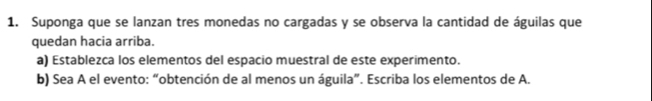 Suponga que se lanzan tres monedas no cargadas y se observa la cantidad de águilas que 
quedan hacia arriba. 
a) Establezca los elementos del espacio muestral de este experimento. 
b) Sea A el evento: “obtención de al menos un águila”. Escriba los elementos de A.