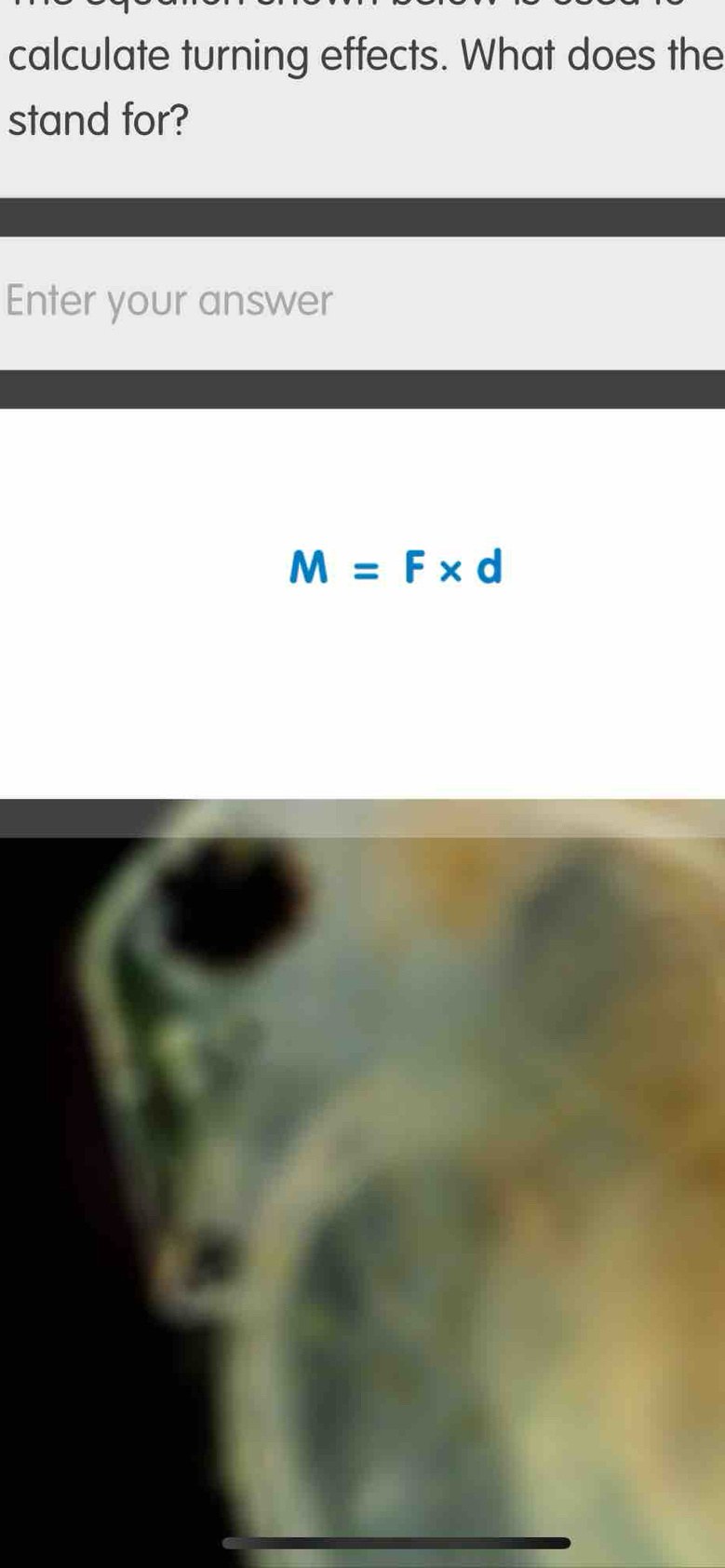 calculate turning effects. What does the 
stand for? 
Enter your answer
M=F* d