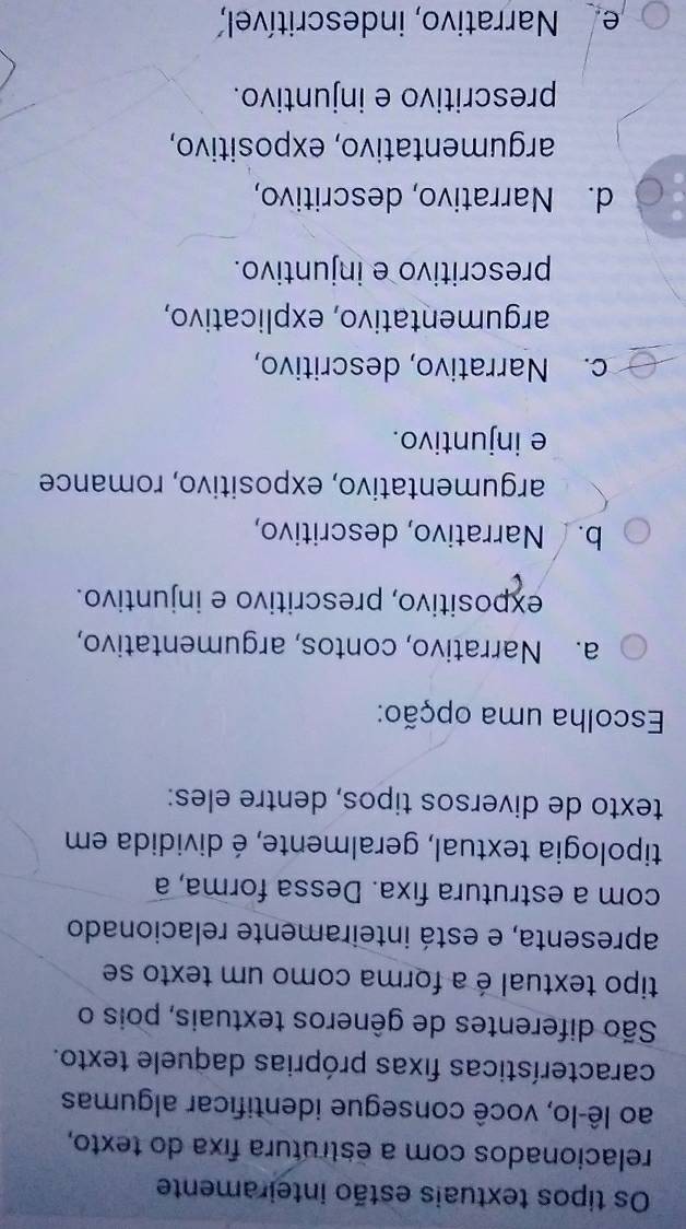 Os tipos textuais estão inteiramente
relacionados com a estrutura fixa do texto,
ao lê-lo, você consegue identificar algumas
características fixas próprias daquele texto.
São diferentes de gêneros textuais, pois o
tipo textual é a forma como um texto se
apresenta, e está inteiramente relacionado
com a estrutura fixa. Dessa forma, a
tipologia textual, geralmente, é dividida em
texto de diversos tipos, dentre eles:
Escolha uma opção:
a. Narrativo, contos, argumentativo,
expositivo, prescritivo e injuntivo.
b. Narrativo, descritivo,
argumentativo, expositivo, romance
e injuntivo.
c. Narrativo, descritivo,
argumentativo, explicativo,
prescritivo e injuntivo.
d. Narrativo, descritivo,
argumentativo, expositivo,
prescritivo e injuntivo.
e Narrativo, indescritível,