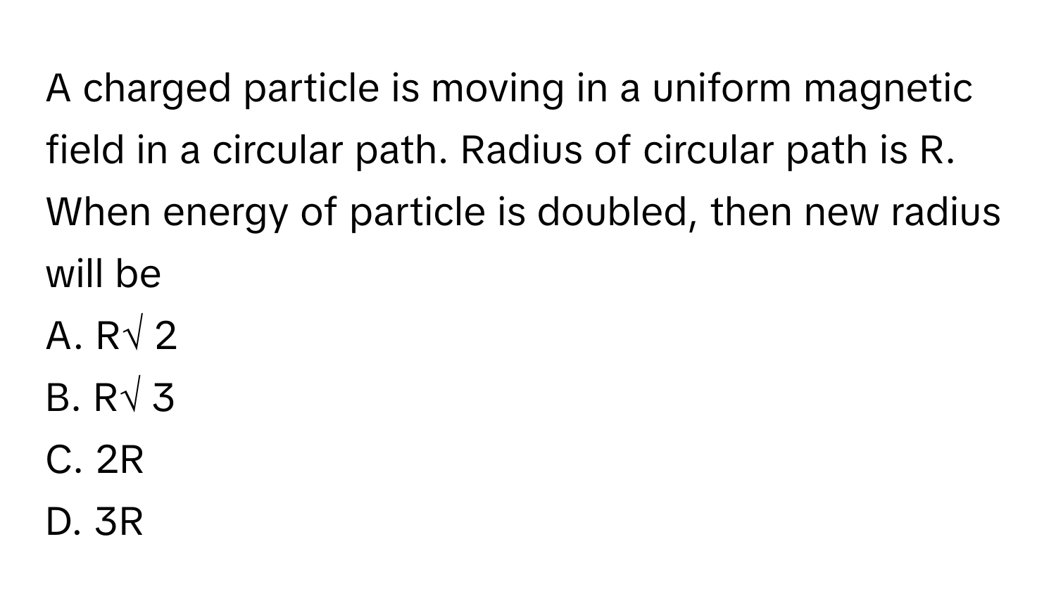 A charged particle is moving in a uniform magnetic field in a circular path. Radius of circular path is R. When energy of particle is doubled, then new radius will be 
A. R√ 2 
B. R√ 3 
C. 2R 
D. 3R