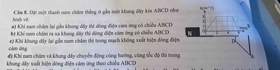 Đặt một thanh nam châm thẳng ở gần một khung dây kín ABCD như B(10^(-3)T)
3 
hình vẽ. 
2 
a) Khi nam châm lại gần khung dây thì dòng điện cảm ứng có chiều ABCD 1 B
t(ms)
b) Khi nam châm ra xa khung dây thì dòng diện cảm ứng có chiều ABCD N 。 2 4 6
c) Khi khung dây lại gần nam châm thì trong mạch không xuất hiện dòng điện D 
cảm ứng 
d) Khi nam châm và khung dây chuyển động cùng hướng, cùng tốc độ thì trong A 
khung dây xuất hiện dòng điện cảm ứng theo chiều ABCD