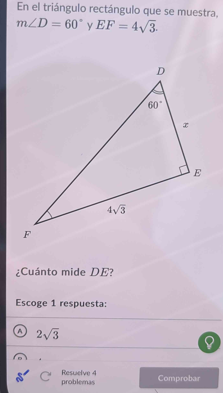 En el triángulo rectángulo que se muestra,
m∠ D=60° y EF=4sqrt(3).
¿Cuánto mide DE?
Escoge 1 respuesta:
A 2sqrt(3)
Resuelve 4
problemas
Comprobar