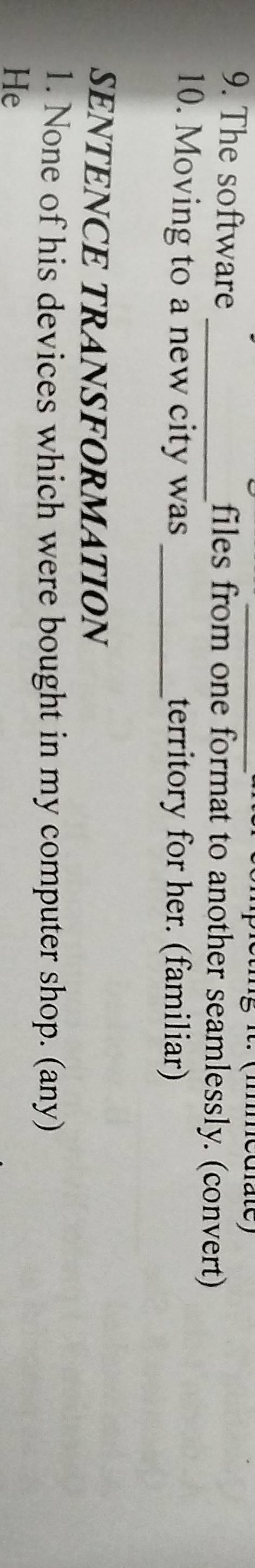 it. (imediate) 
9. The software files from one format to another seamlessly. (convert) 
10. Moving to a new city was _territory for her. (familiar) 
SENTENCE TRANSFORMATION 
1. None of his devices which were bought in my computer shop. (any) 
He