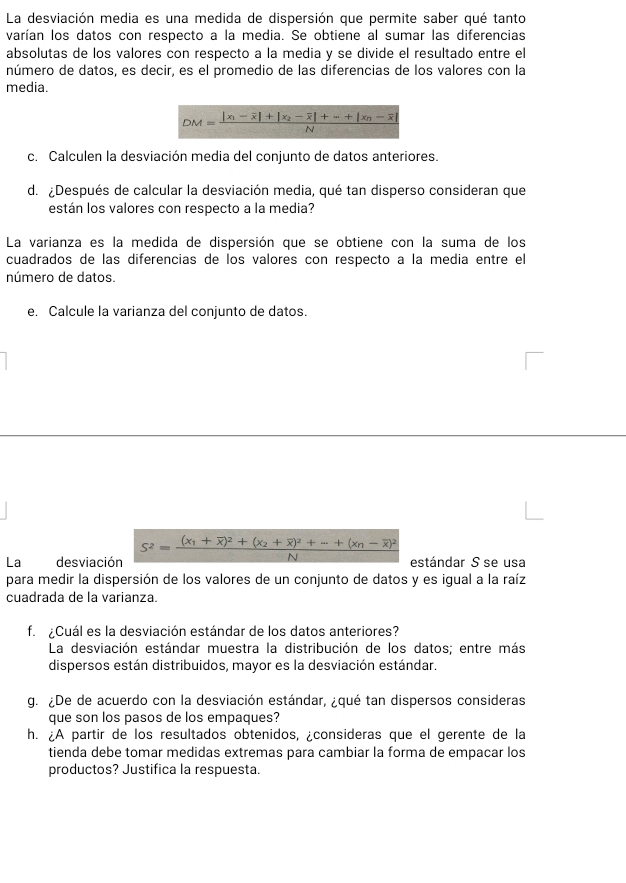 La desviación media es una medida de dispersión que permite saber qué tanto
varían los datos con respecto a la media. Se obtiene al sumar las diferencias
absolutas de los valores con respecto a la media y se divide el resultado entre el
número de datos, es decir, es el promedio de las diferencias de los valores con la
media.
c. Calculen la desviación media del conjunto de datos anteriores.
d. ¿Después de calcular la desviación media, qué tan disperso consideran que
están los valores con respecto a la media?
La varianza es la medida de dispersión que se obtiene con la suma de los
cuadrados de las diferencias de los valores con respecto a la media entre el
número de datos.
e. Calcule la varianza del conjunto de datos.
La desviación S^2=frac (x_1+overline x)^2+(x_2+overline x)^2+·s +(x_n-overline x)^2N estándar S se usa
para medir la dispersión de los valores de un conjunto de datos y es igual a la raíz
cuadrada de la varianza.
f ¿Cuál es la desviación estándar de los datos anteriores?
La desviación estándar muestra la distribución de los datos; entre más
dispersos están distribuidos, mayor es la desviación estándar.
g. ¿De de acuerdo con la desviación estándar, ¿qué tan dispersos consideras
que son los pasos de los empaques?
h. ¿A partir de los resultados obtenidos, ¿consideras que el gerente de la
tienda debe tomar medidas extremas para cambiar la forma de empacar los
productos? Justifica la respuesta.