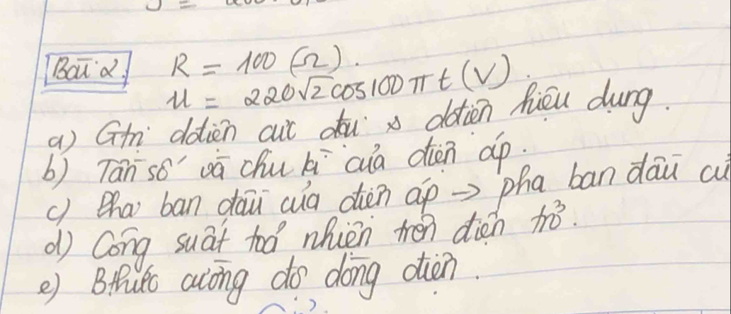 Baud u=220sqrt(2)cos 100π t(V) R=100(Omega ). 
a) Gth ddien cut du x dàtien hiéu dung. 
b) Tan so' vā chu ki cia den dp 
() ha ban dau (ua dién ap => pha ban dāu cu 
d Cong suat too nhièn tén dién 110^3.. 
e) Brut along do dong din.