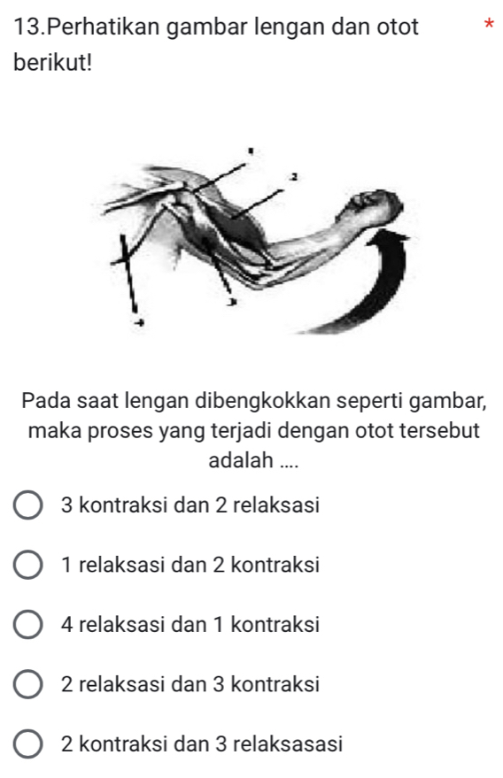 Perhatikan gambar lengan dan otot *
berikut!
Pada saat lengan dibengkokkan seperti gambar,
maka proses yang terjadi dengan otot tersebut
adalah ....
3 kontraksi dan 2 relaksasi
1 relaksasi dan 2 kontraksi
4 relaksasi dan 1 kontraksi
2 relaksasi dan 3 kontraksi
2 kontraksi dan 3 relaksasasi