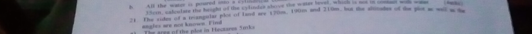 All the water is poured into a cylindric
35cm, calculate the height of the cylinder above the water level, which is not in contact withh wate (4m8) 
21. The sides of a triangular plot of land are 170m, 190m and 210m, but the absitudes of the giot as well s the 
angles are not known. Find 
The aree of the plot in Hectares 5mks