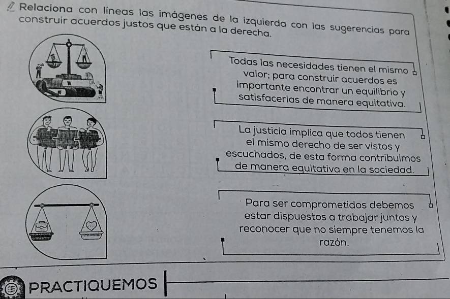 Relaciona con líneas las imágenes de la izquierda con las sugerencias para 
construir acuerdos justos que están a la derecha. 
Todas las necesidades tienen el mismo 
valor; para construir acuerdos es 
importante encontrar un equilibrio y 
satisfacerlas de manera equitativa. 
La justicia implica que todos tienen 
el mismo derecho de ser vistos y 
escuchados, de esta forma contribuimos 
de manera equitativa en la sociedad. 
Para ser comprometidos debemos 
estar dispuestos a trabajar juntos y 
reconocer que no siempre tenemos la 
razón. 
PRACTIQUEMOS