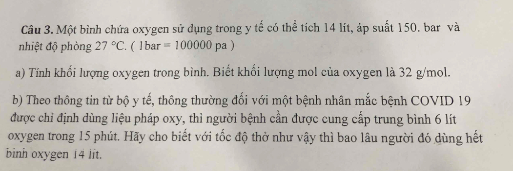 Một bình chứa oxygen sử dụng trong y tế có thể tích 14 lít, áp suất 150. bar và 
nhiệt độ phòng 27°C.(1bar=100000pa)
a) Tính khối lượng oxygen trong bình. Biết khối lượng mol của oxygen là 32 g/mol. 
b) Theo thông tin từ bộ y tế, thông thường đối với một bệnh nhân mắc bệnh COVID 19 
được chỉ định dùng liệu pháp oxy, thì người bệnh cần được cung cấp trung bình 6 lít
oxygen trong 15 phút. Hãy cho biết với tốc độ thở như vậy thì bao lâu người đó dùng hết 
binh oxygen 14 lit.