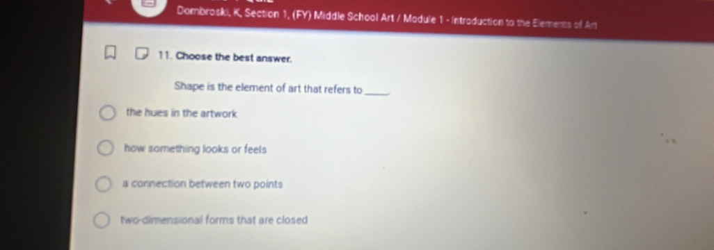 Dombroski, K, Section 1, (FY) Middle School Art / Madule 1 - Introduction to the Elements of Ar
11. Choose the best answer.
Shape is the element of art that refers to_
the hues in the artwork
how something looks or feels
a connection between two points
two-dimensional forms that are closed