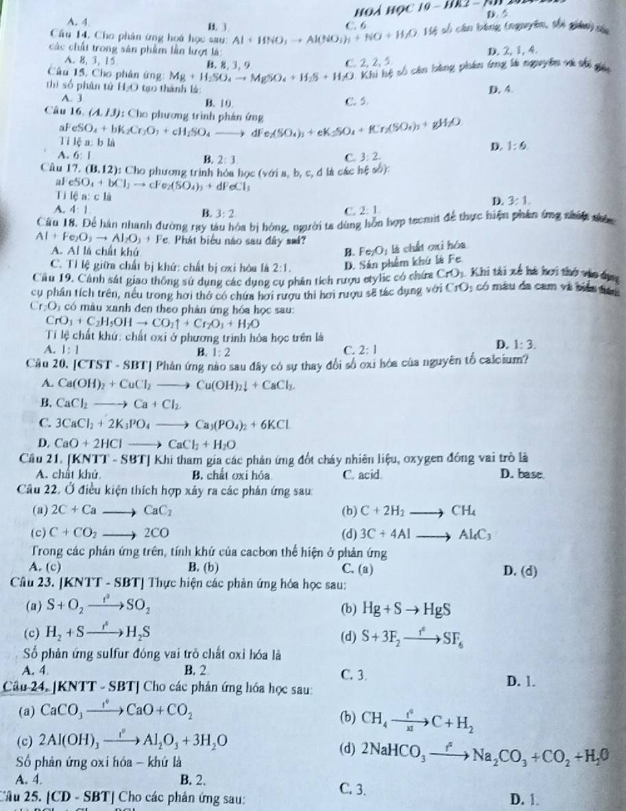 à   h  ọ g-
A. 4. B. 3
D. 5
Câu 14, Cho phân ứng hoá học sau: Al+HNO_3to Al(NO_3)_3+NO+H_2O.1% * số cân bóng (nguyên, thi gián) củ
các chất trong sân phẩm lần lượt là:
D. 2, 1, 4.
A. B、 3, 15 B. 8. 3.9
C. 2, 2, 5
Câu 15. Cho phân ứng: Mg+H_2SO_4to MgSO_4+H_2S+H_2O Khi hệ số cên bằng phân trng là nguyên và thi giáp
thì số phân tú H_2O tạo thành là:
D. 4.
A. 3 B. 10. C. 5.
Câu 16. (A,13) 1: Cho phương trình phán ứng dFe_2(SO_4)_3+eK_2SO_4+K_f_2(SO_4)_3+gH_2O
aF eSO_4+bK_2Cr_1O_3+cH_2SO_4 _ 
Ti lệ a: b là
D. 1:6.
A. 6:1 2:3
C. 3:2.
Câu 17.(B.12) : Cho phương trình hóa học (v6ia,b,c, d là các h(ab)
al eSO_4+bCl_3to cFe_2(SO_4)_3+dFeCl_3 3:1.
Ti lea:cli
D.
A. 4:1 B. 3:2
C. 2:1,
Câu 18. Để hàn nhanh đường ray tàu hóa bị hóng, người ta dùng hỗn hợp teomit để thực hiện phân ứng nhấi nhức
Al+Fe_2O_3to Al_2O_3+F e. Phát biểu nào sau đây sm?
A. Al là chất khú B.
C. Tỉ lệ giữa chất bị khứ: chất bị ơxi hòa là 2:1. D. Sản phẩm khú là Fe Fe_2O_1 là chất oxi hóa
Cầu 19, Cảnh sát giao thông sử dụng các dụng cụ phân tích rượu etylc có chứa CrO_3 Khi tài xế hà hơi thờ vào ôụng
cụ phần tích trên, nều trong hơi thờ có chứa hơi rượu thì hơi rượu sẽ tác dụng với CrO 3 có màu đa cam và biển tan
Cr_2O_3 có màu xanh đen theo phản ứng hóa học sau:
CrO_3+C_2H_5OHto CO_2uparrow +Cr_2O_3+H_2O
Tỉ lệ chất khứ: chất oxi ở phương trình hóa học trên là
A. 1:1 B. 1:2 C. 2:1
D. 1:3.
Câu 20. [CTST-SBT] Phản ứng nào sau đãy có sự thay đổi số oxi hóa của nguyên tổ calcium?
A. Ca(OH)_2+CuCl_2to Cu(OH)_2downarrow +CaCl_2.
B. CaCl_2to Ca+Cl_2
C. 3CaCl_2+2K_3PO_4to Ca_3(PO_4)_2+6KCl
D. CaO+2HClto CaCl_2+H_2O
Câu 21. (KNTT-SBT) Khi tham gia các phản ứng đốt cháy nhiên liệu, oxygen đồng vai trò là
A. chất khủ B. chất oxi hóa C. acid. D. bast.
Câu 22. Ở điều kiện thích hợp xây ra các phản ứng sau:
(a) 2C+Cato CaC_2 (b) C+2H_2to CH_4
(c) C+CO_2to 2CO (d) 3C+4Alto Al_4C_3
Trong các phân ứng trên, tính khử của cacbon thể hiện ở phản ứ 1, r
A. (c) B. (b) C. (a) D. (d)
Câu 23. |KNTT-SBT| Thực hiện các phản ứng hóa học sau:
(a) S+O_2xrightarrow t^2SO_2 (b) Hg+Sto HgS
(c) H_2+Sto H_2S (d) S+3F_2to SF_6
Số phản ứng sulfur đóng vai trò chất oxỉ hóa là
A. 4 B. 2 C. 3. D. 1.
Câu 24 KNTT-SBT] Cho các phản ứng hóa học sau:
(a) CaCO_3xrightarrow I°CaO+CO_2 (b) CH_4to C+H_2
(c) 2Al(OH)_3xrightarrow I^(·)Al_2O_3+3H_2O (d) 2NaHCO_3xrightarrow fNa_2CO_3+CO_2+H_2O
ố phản ứng oxi hóa - khứ là
A. 4. B. 2. C. 3.
'Ấu 25. |CD-SBT| ' Cho các phản ứng sau: D. 1.