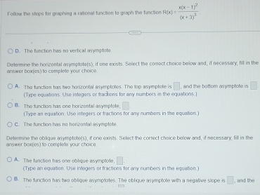 Follow the steps for graphing a rational function to graph the function R(x)=frac x(x-1)^2(x+3)^3
D. The function has no vertical asymptote
Determine the horizontal asymptote(s), if one exists. Select the correct choice below and, if necessary, fill in the
answer box(es) to complete your choice.
A. The function has two horizontal asymptotes. The top asymptote is □ , and the bottom asymptote is □
(Type equations. Use integers or tractions for any numbers in the equations.)
B. The function has one horizental asymptote, □ 
(Type an equation. Use integers or tractions for any numbers in the equation.)
C. The function has no horizontal asymptote.
Determine the oblique asymptote(s), if one exists. Select the correct choice below and, if necessary, fill in the
answer box(es) to complete your choice
A. The function has one oblique asymplote, □. 
(Type an equation. Use integers or fractions for any numbers in the equation.)
B. The function has two oblique asymptotes. The oblique asymptote with a negative slope is □ , and the