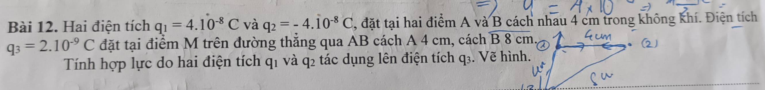 Hai điện tích q_1=4.10^(-8)C và q_2=-4.10^(-8)C , đặt tại hai điểm A và B cách nhau 4 cm trong không khí. Điện tích
q_3=2.10^(-9)C đặt tại điểm M trên đường thẳng qua AB cách A 4 cm, cách overline B8cm
Tính hợp lực do hai điện tích q1 và q2 tác dụng lên điện tích q₃. Vẽ hình.