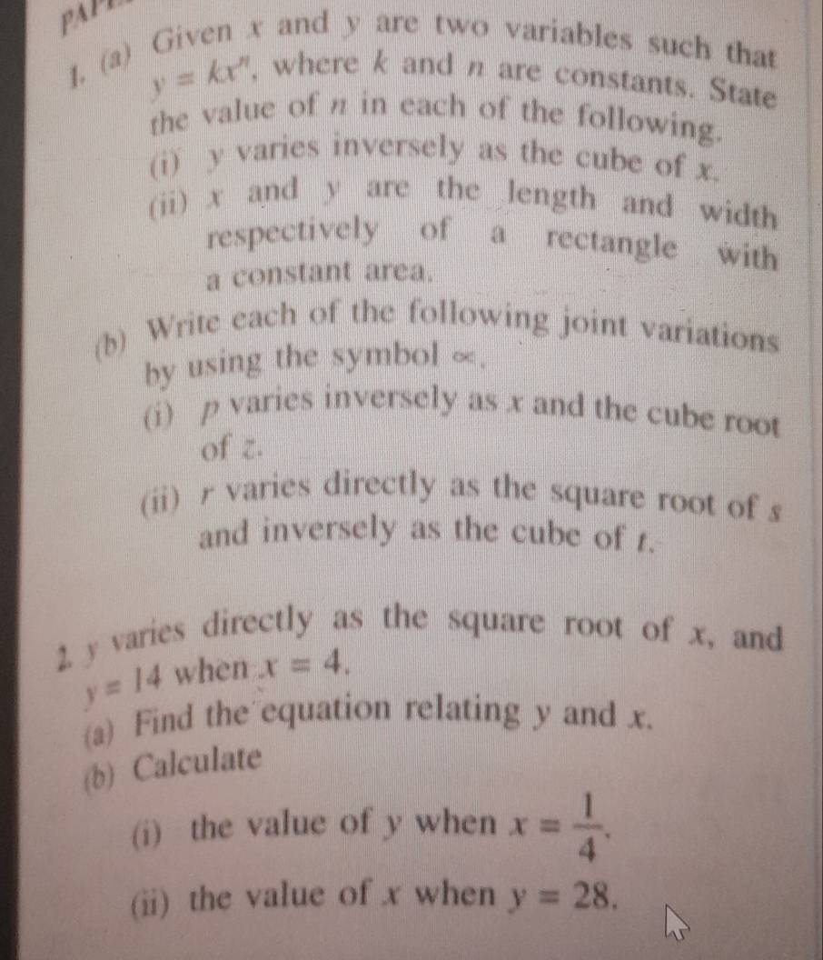 PAPL 
1. (a) Given x and y are two variables such that
y=kx' , where k and n are constants. State 
the value of π in each of the following. 
(i) y varies inversely as the cube of x. 
(ii) x and y are the length and width 
respectively of a rectangle with 
a constant area. 
(b) Write each of the following joint variations 
by using the symbol ∞. 
(i) p varies inversely as x and the cube root 
of z. 
(ii) r varies directly as the square root of s
and inversely as the cube of t. 
2. y varies directly as the square root of x, and
y=14 when x=4, 
(a) Find the equation relating y and x. 
(b) Calculate 
(i) the value of y when x= 1/4 . 
(ii) the value of x when y=28.