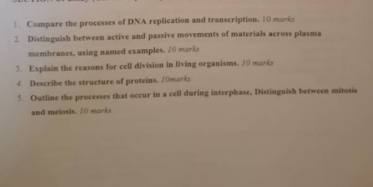 Compare the processes of DNA replication and transcription. 10 marks 
2. Distinguish between active and passive movements of materials across plasma 
membranes, using named examples. 10 marks 
3. Explain the reasons for cell division in living organisms. 10 marks 
4. Describe the structure of proteins. 10marks 
5. Outline the processes that occur in a cell during interphase, Distinguish between mitosis 
and meiosis. 1( marks