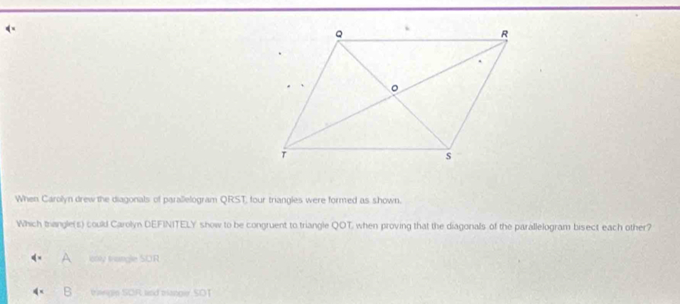 ( ×
When Carolyn drew the diagonals of parallelogram QRST, four triangles were formed as shown.
Which thangle(s) could Carolyn DEFINITELY show to be congruent to triangle QOT when proving that the diagonals of the parallelogram bisect each other?
ionly trangle SOR
tangin SOR and tanger SOT