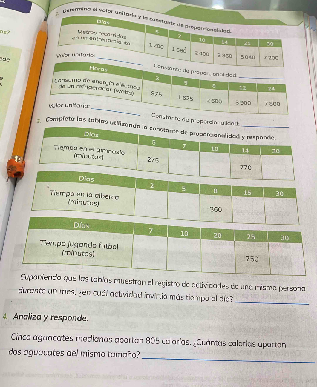 Determina el valor un 
as? 
ede 
e 
nte de proporcio 
3. Completa las tablas u
2 5 8 15 30
Tiempo en la alberca 
(minutos) 360 
e las tablas muestran el registro de actividades de una misma persona 
durante un mes, ¿en cuál actividad invirtió más tiempo al día? 
_ 
4. Analiza y responde. 
Cinco aguacates medianos aportan 805 calorías. ¿Cuántas calorías aportan 
_ 
dos aguacates del mismo tamaño?