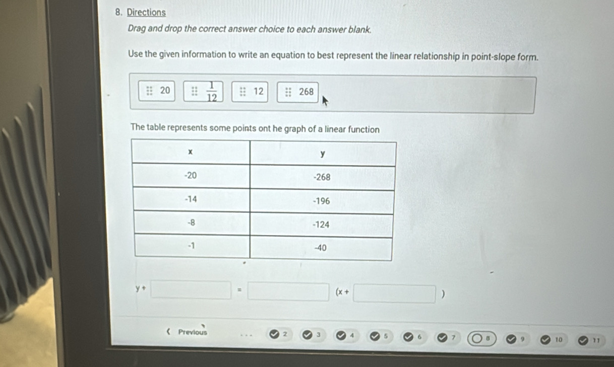 Directions 
Drag and drop the correct answer choice to each answer blank. 
Use the given information to write an equation to best represent the linear relationship in point-slope form. 
;; 20  1/12  12; 268
The table represents some points ont he graph of a linear function
y+□ =□ (x+□ )
《 Previous 2 3 7 10 11