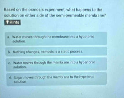 Based on the osmosis experiment, what happens to the
solution on either side of the semi-permeable membrane?
₹ Hints
a. Water moves through the membrane into a hypotonic
solution.
b. Nothing changes, osmosis is a static process.
c. Water moves through the membrane into a hypertonic
solution.
d. Sugar moves through the membrane to the hypotonic
solution.