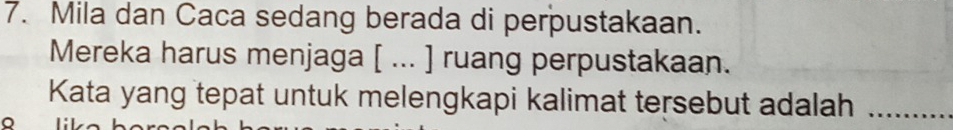 Mila dan Caca sedang berada di perpustakaan. 
Mereka harus menjaga [ ... ] ruang perpustakaan. 
Kata yang tepat untuk melengkapi kalimat tersebut adalah_ 
a