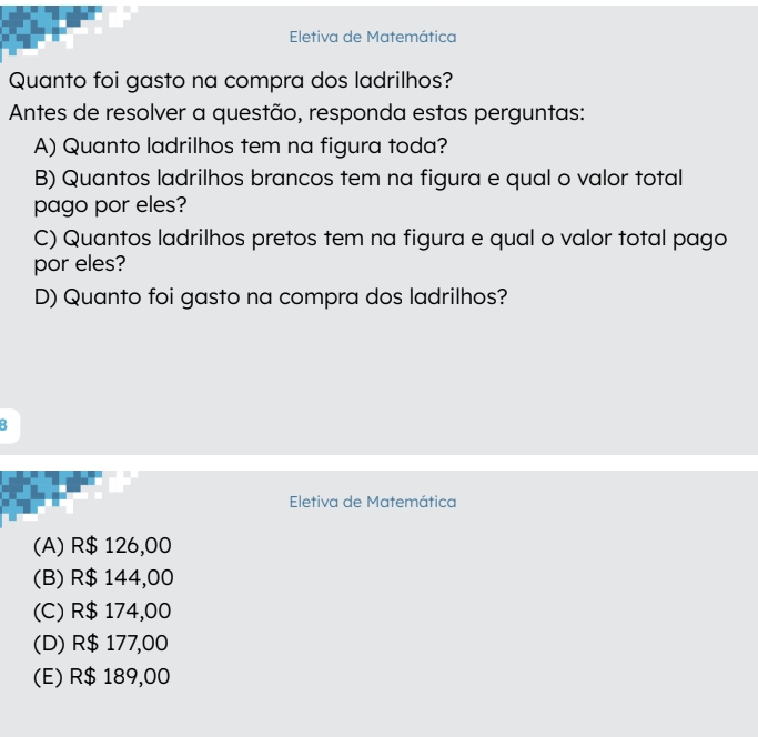 Eletiva de Matemática
Quanto foi gasto na compra dos ladrilhos?
Antes de resolver a questão, responda estas perguntas:
A) Quanto ladrilhos tem na figura toda?
B) Quantos ladrilhos brancos tem na figura e qual o valor total
pago por eles?
C) Quantos ladrilhos pretos tem na figura e qual o valor total pago
por eles?
D) Quanto foi gasto na compra dos ladrilhos?
:
Eletiva de Matemática
(A) R$ 126,00
(B) R$ 144,00
(C) R$ 174,00
(D) R$ 177,00
(E) R$ 189,00