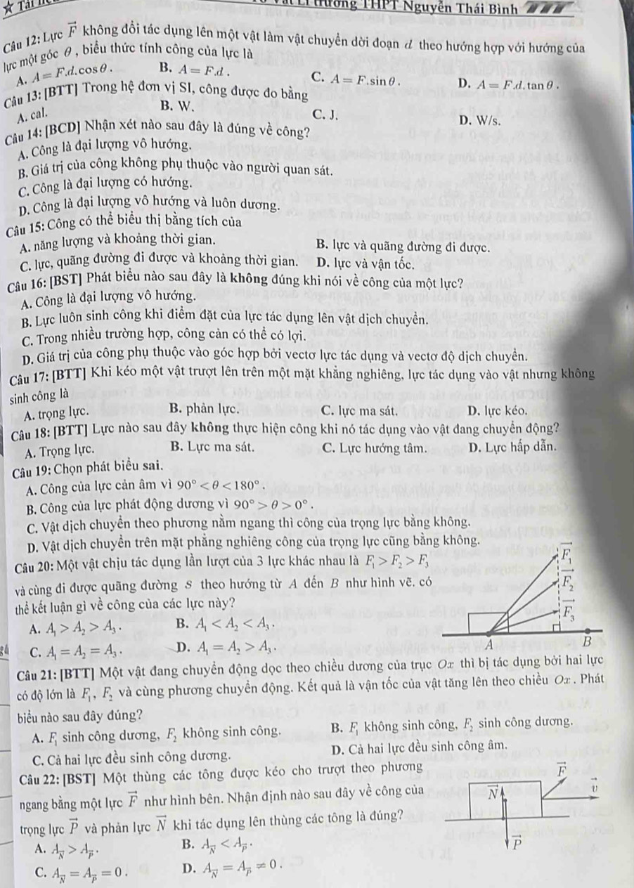Tường THPT Nguyễn Thái Bình
Câu 12:L c vector F không đổi tác dụng lên một vật làm vật chuyển dời đoạn đ theo hướng hợp với hướng của
lực một góc θ, biểu thức tính công của lực là
A. A=F.d.cos θ . B. A=F.d.
C. A=F.sin θ . D. A=F.d.tan θ .
Câu 13: [BTT] Trong hệ đơn vị SI, công được đo bằng
B. W.
A. cal. C. J. D. W/s.
Cu 14: [BCD] Nhận xét nào sau đây là đúng về công?
A. Công là đại lượng vô hướng.
B. Giá trị của công không phụ thuộc vào người quan sát.
C. Công là đại lượng có hướng.
D. Công là đại lượng vô hướng và luôn dương.
Câu 15: Công có thể biểu thị bằng tích của
A. năng lượng và khoảng thời gian.
B. lực và quãng đường đi được.
C. lực, quãng đường đi được và khoảng thời gian. D. lực và vận tốc.
Câu 16: [BST] Phát biểu nào sau đây là không đúng khi nói về công của một lực?
A. Công là đại lượng vô hướng.
B. Lực luôn sinh công khi điểm đặt của lực tác dụng lên vật dịch chuyển.
C. Trong nhiều trường hợp, công cản có thể có lợi.
D. Giá trị của công phụ thuộc vào góc hợp bởi vectơ lực tác dụng và vectơ độ dịch chuyền.
Câu 17: [BTT] Khi kéo một vật trượt lên trên một mặt khẳng nghiêng, lực tác dụng vào vật nhưng không
sinh công là
B. phản lực.
A. trọng lực. C. lực ma sát. D. lực kéo.
Câu 18: [BTT] Lực nào sau đây không thực hiện công khi nó tác dụng vào vật đang chuyển động?
B. Lực ma sát.
A. Trọng lực. C. Lực hướng tâm. D. Lực hấp dẫn.
Câu 19: Chọn phát biểu sai.
A. Công của lực cản âm vì 90° <180°.
B. Công của lực phát động dương vì 90°>θ >0°.
C. Vật dịch chuyển theo phương nằm ngang thì công của trọng lực bằng không.
D. Vật dịch chuyền trên mặt phẳng nghiêng công của trọng lực cũng bằng không.
Câu 20: Một vật chịu tác dụng lần lượt của 3 lực khác nhau là F_1>F_2>F_3
và cùng đi được quãng đường S theo hướng từ A đến B như hình vẽ. có
thể kết luận gì về công của các lực này?
A. A_1>A_2>A_3. B. A_1
C. A_1=A_2=A_3. D. A_1=A_2>A_3.
Câu 21: [BTT] Một vật đang chuyển động dọc theo chiều dương của trục Ox thì bị tác dụng bởi hai lực
có độ lớn là F_1,F_2 và cùng phương chuyển động. Kết quả là vận tốc của vật tăng lên theo chiều Ox . Phát
biu nào sau đây đúng?
A. F_1 sinh công dương, F_2 không sinh công. B. F_1 không sinh công, F_2 sinh công dương.
C. Cả hai lực đều sinh công dương. D. Cả hai lực đều sinh công âm.
Câu 22: [BST] Một thùng các tông được kéo cho trượt theo phương
ngang bằng một lực vector F như hình bên. Nhận định nào sau đây về công của
trọng lực vector P và phản lực vector N khi tác dụng lên thùng các tông là đúng?
A. A_overline N>A_overline P.
B. A_overline N
C. A_overline N=A=0. D. A_N=A_p!= 0.