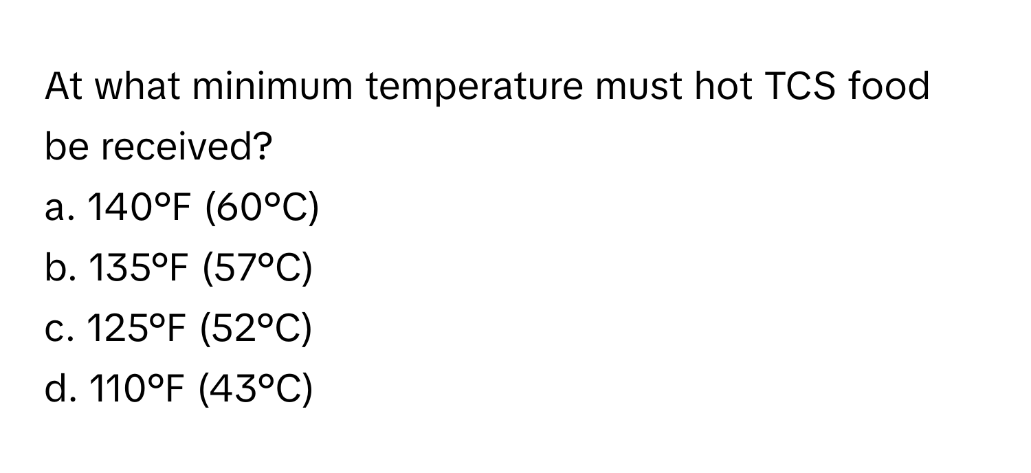 At what minimum temperature must hot TCS food be received?

a. 140°F (60°C) 
b. 135°F (57°C) 
c. 125°F (52°C) 
d. 110°F (43°C)