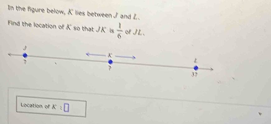 In the figure below, K lies between J and L.
Find the location of K so that JK is  1/6  of JL 、
J
K
7
4
37
Location of K:□