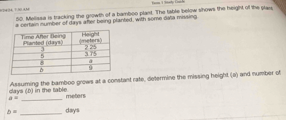 9/24/24, 7:30 AM Term 1 Study Guide 
50. Melissa is tracking the growth of a bamboo plant. The table below shows the height of the plant 
a certain number of days after being planted, with some data missing. 
Assuming the bamboo grows at a constant rate, determine the missing height (a) and number of
days (b) in the table.
a= _ meters
b= _ days